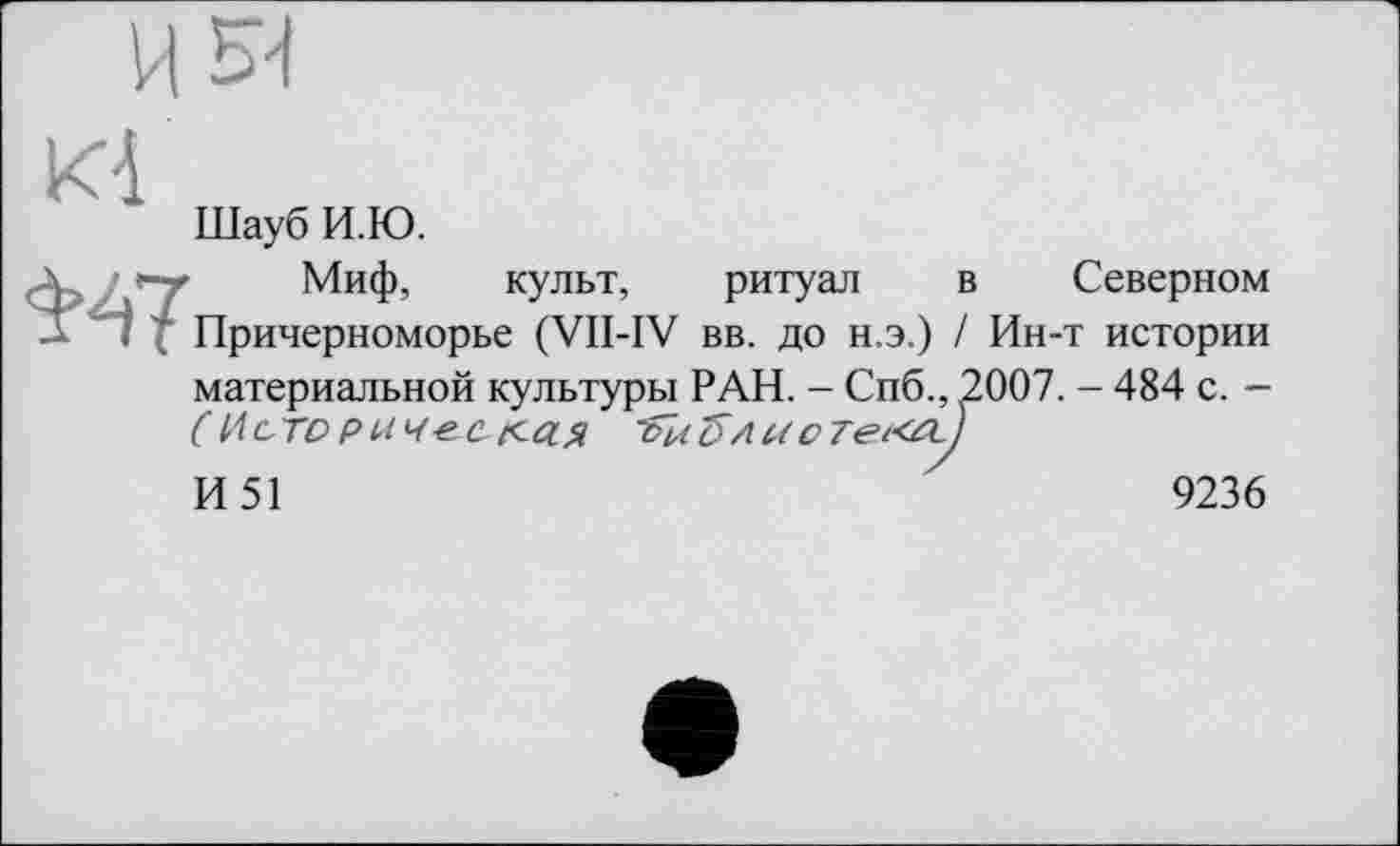 ﻿Ki
Шауб И.Ю.
\	Миф, культ, ритуал в Северном
А I 7 Причерноморье (VII-IV вв. до н.э.) / Ин-т истории материальной культуры РАН. - Спб., ^2007. - 484 с. -( И сто рм ч-е. ся	бл а о 7ei<PLt
И51
9236